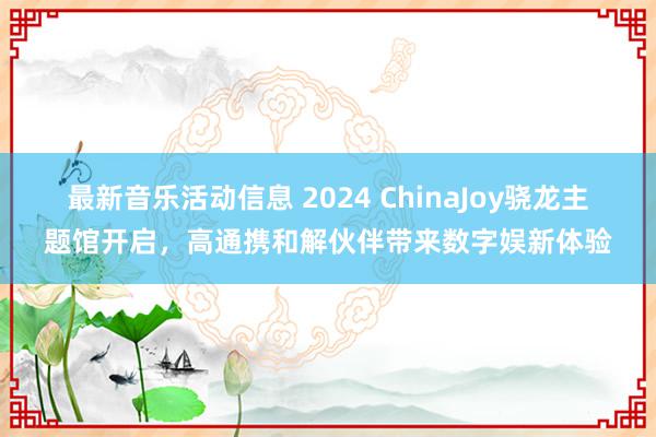 最新音乐活动信息 2024 ChinaJoy骁龙主题馆开启，高通携和解伙伴带来数字娱新体验