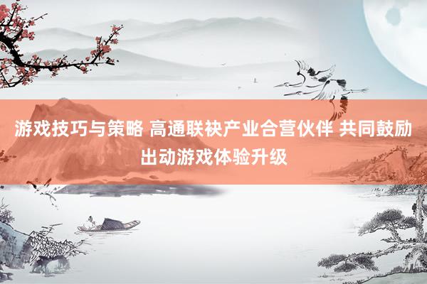 游戏技巧与策略 高通联袂产业合营伙伴 共同鼓励出动游戏体验升级