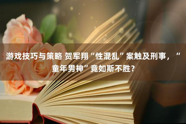 游戏技巧与策略 贺军翔“性混乱”案触及刑事，“童年男神”竟如斯不胜？