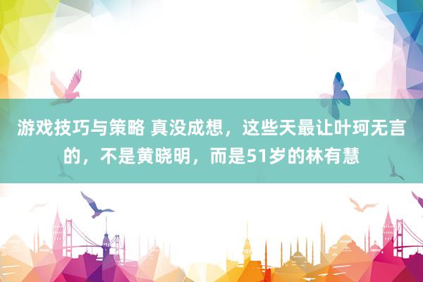 游戏技巧与策略 真没成想，这些天最让叶珂无言的，不是黄晓明，而是51岁的林有慧