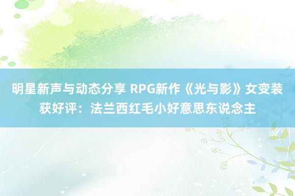 明星新声与动态分享 RPG新作《光与影》女变装获好评：法兰西红毛小好意思东说念主