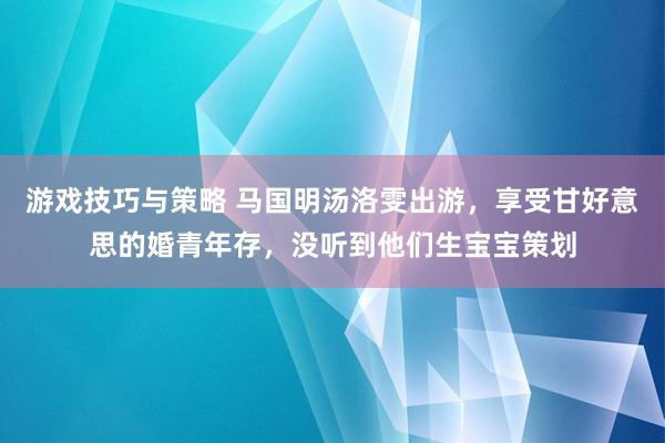 游戏技巧与策略 马国明汤洛雯出游，享受甘好意思的婚青年存，没听到他们生宝宝策划