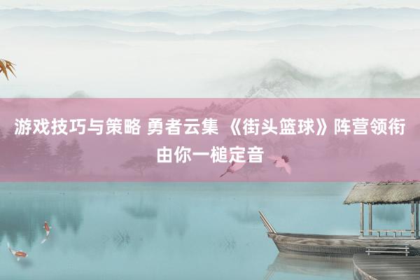 游戏技巧与策略 勇者云集 《街头篮球》阵营领衔由你一槌定音