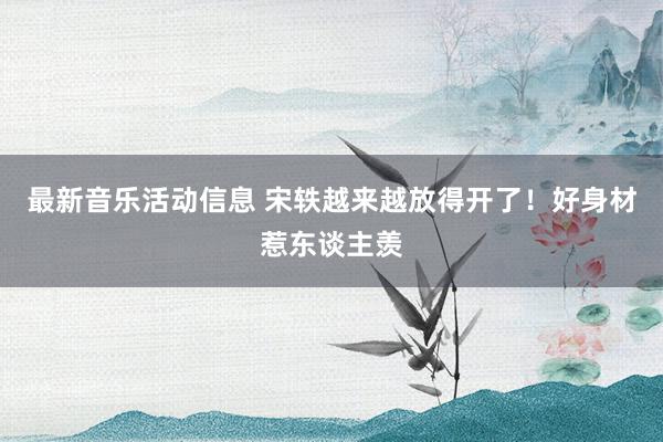 最新音乐活动信息 宋轶越来越放得开了！好身材惹东谈主羡