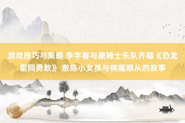 游戏技巧与策略 李宇春与康姆士乐队齐唱《恐龙雷同勇敢》 敷陈小女孩与病魔顺从的故事