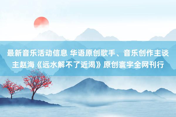 最新音乐活动信息 华语原创歌手、音乐创作主谈主赵海《远水解不了近渴》原创寰宇全网刊行