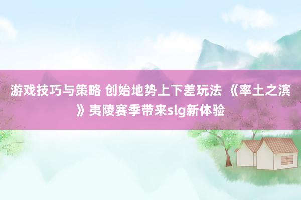 游戏技巧与策略 创始地势上下差玩法 《率土之滨》夷陵赛季带来slg新体验