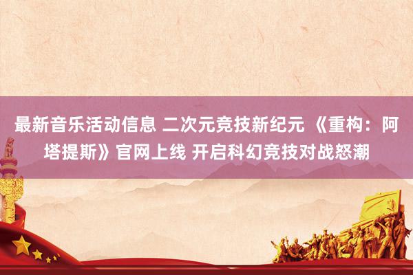 最新音乐活动信息 二次元竞技新纪元 《重构：阿塔提斯》官网上线 开启科幻竞技对战怒潮