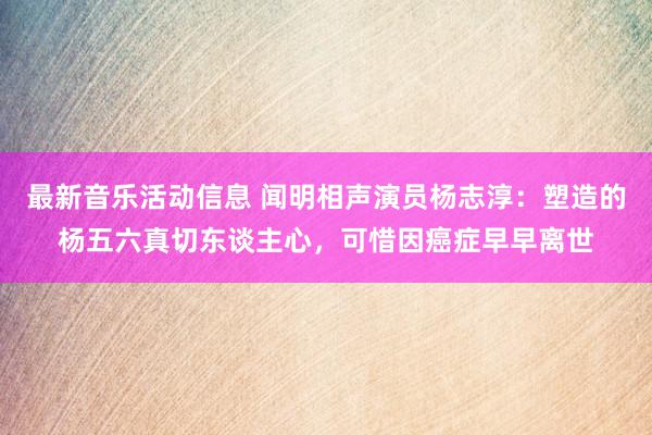 最新音乐活动信息 闻明相声演员杨志淳：塑造的杨五六真切东谈主心，可惜因癌症早早离世