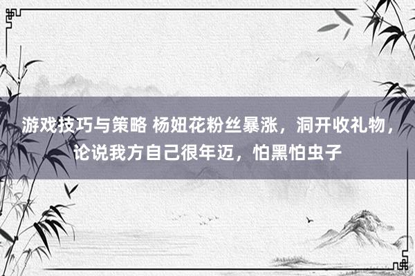 游戏技巧与策略 杨妞花粉丝暴涨，洞开收礼物，论说我方自己很年迈，怕黑怕虫子