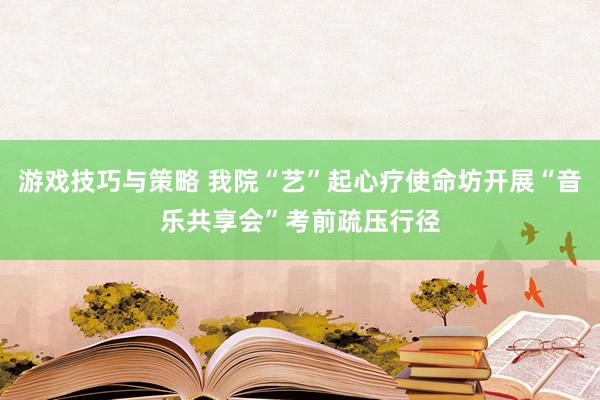 游戏技巧与策略 我院“艺”起心疗使命坊开展“音乐共享会”考前疏压行径