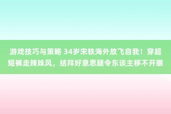 游戏技巧与策略 34岁宋轶海外放飞自我！穿超短裤走辣妹风，结拜好意思腿令东谈主移不开眼