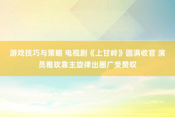 游戏技巧与策略 电视剧《上甘岭》圆满收官 演员雅玫靠主旋律出圈广受赞叹