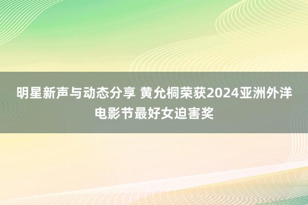 明星新声与动态分享 黄允桐荣获2024亚洲外洋电影节最好女迫害奖