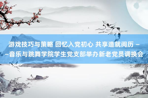 游戏技巧与策略 回忆入党初心 共享造就阅历 ——音乐与跳舞学院学生党支部举办新老党员调换会