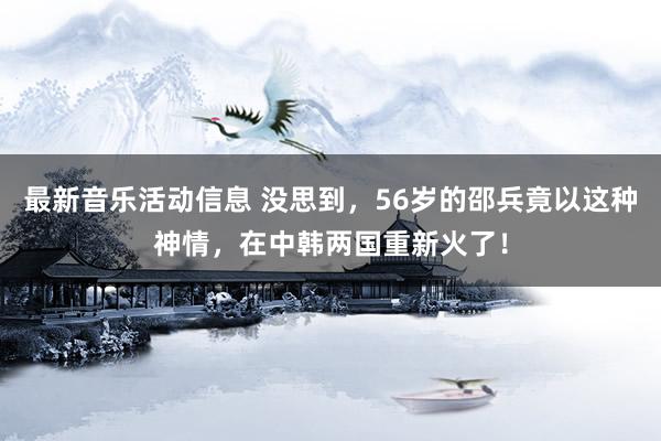 最新音乐活动信息 没思到，56岁的邵兵竟以这种神情，在中韩两国重新火了！