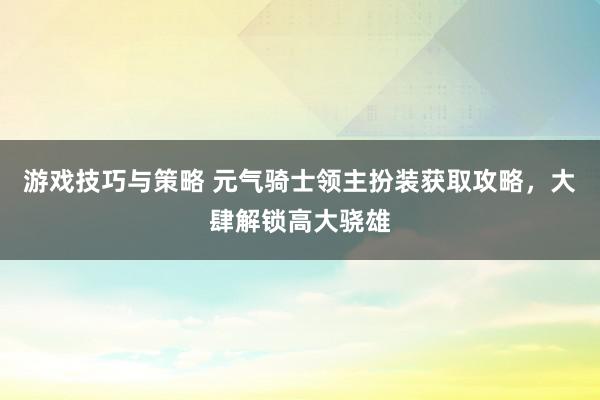 游戏技巧与策略 元气骑士领主扮装获取攻略，大肆解锁高大骁雄