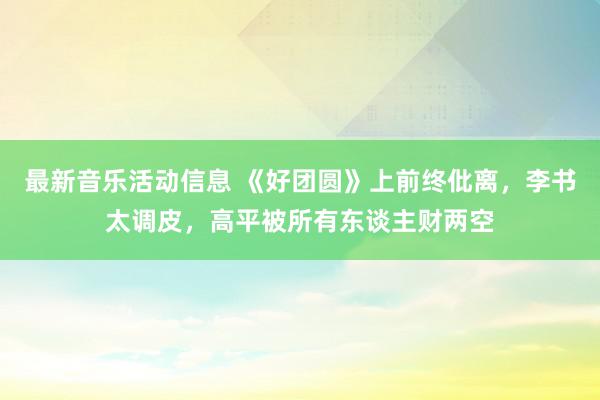 最新音乐活动信息 《好团圆》上前终仳离，李书太调皮，高平被所有东谈主财两空