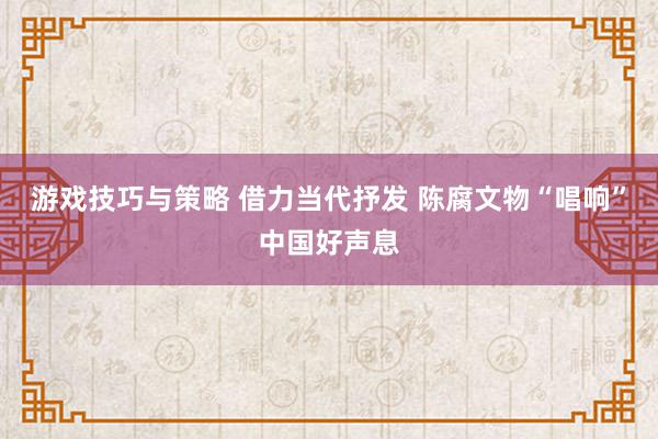 游戏技巧与策略 借力当代抒发 陈腐文物“唱响”中国好声息