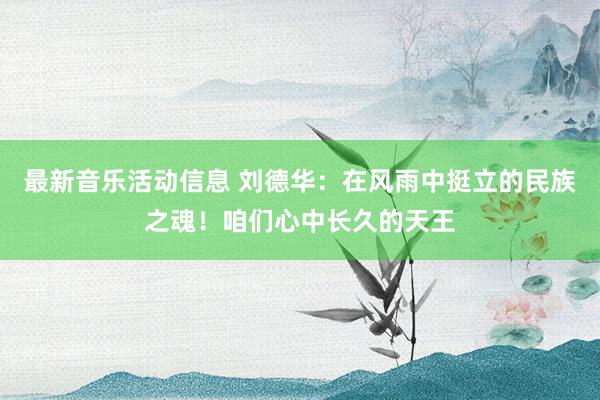 最新音乐活动信息 刘德华：在风雨中挺立的民族之魂！咱们心中长久的天王