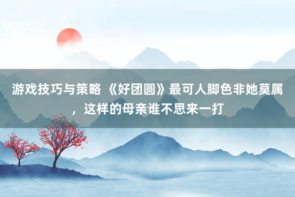 游戏技巧与策略 《好团圆》最可人脚色非她莫属，这样的母亲谁不思来一打