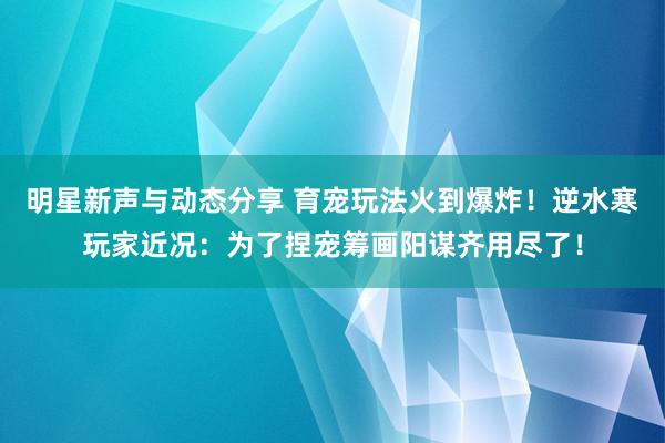 明星新声与动态分享 育宠玩法火到爆炸！逆水寒玩家近况：为了捏宠筹画阳谋齐用尽了！