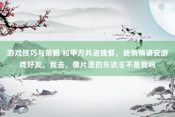 游戏技巧与策略 和甲方共进晚餐，我悄悄请安游戏好友，我去，像片里的东谈主不是我吗