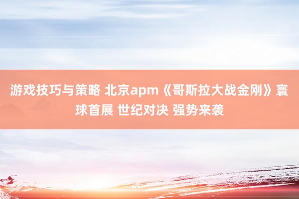 游戏技巧与策略 北京apm《哥斯拉大战金刚》寰球首展 世纪对决 强势来袭