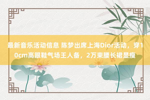 最新音乐活动信息 陈梦出席上海Dior活动，穿10cm高跟鞋气场王人备，2万束腰长裙显瘦