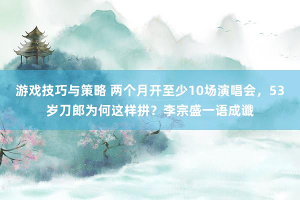 游戏技巧与策略 两个月开至少10场演唱会，53岁刀郎为何这样拼？李宗盛一语成谶