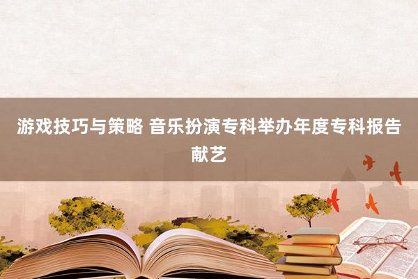 游戏技巧与策略 音乐扮演专科举办年度专科报告献艺