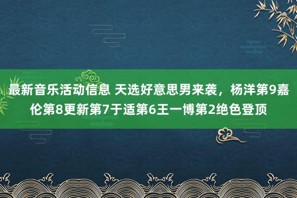 最新音乐活动信息 天选好意思男来袭，杨洋第9嘉伦第8更新第7于适第6王一博第2绝色登顶