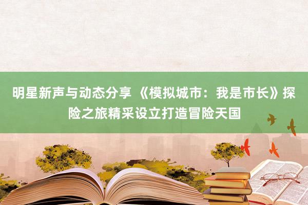 明星新声与动态分享 《模拟城市：我是市长》探险之旅精采设立打造冒险天国