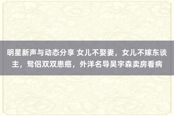 明星新声与动态分享 女儿不娶妻，女儿不嫁东谈主，鸳侣双双患癌，外洋名导吴宇森卖房看病