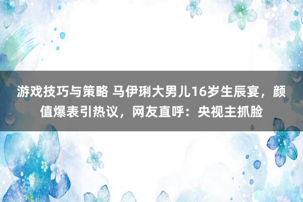 游戏技巧与策略 马伊琍大男儿16岁生辰宴，颜值爆表引热议，网友直呼：央视主抓脸