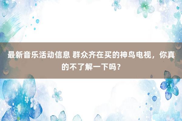 最新音乐活动信息 群众齐在买的神鸟电视，你真的不了解一下吗？