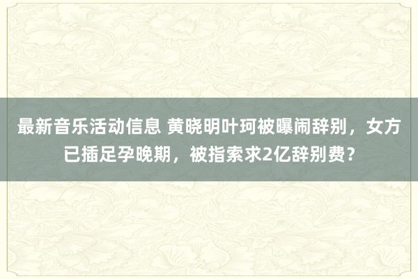 最新音乐活动信息 黄晓明叶珂被曝闹辞别，女方已插足孕晚期，被指索求2亿辞别费？