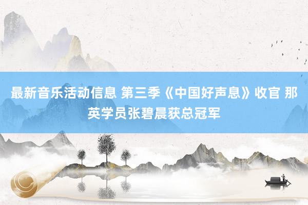 最新音乐活动信息 第三季《中国好声息》收官 那英学员张碧晨获总冠军