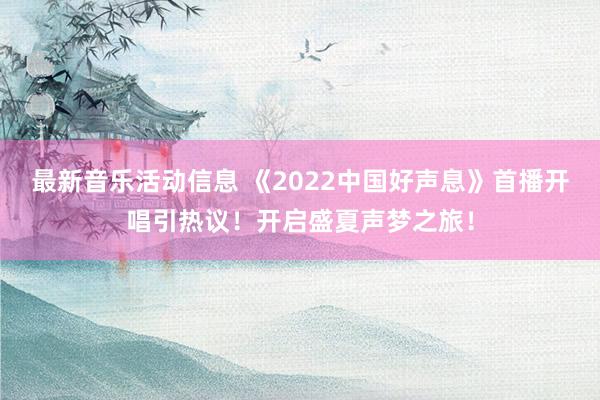 最新音乐活动信息 《2022中国好声息》首播开唱引热议！开启盛夏声梦之旅！