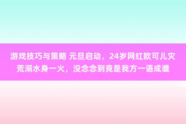 游戏技巧与策略 元旦启动，24岁网红欧可儿灾荒溺水身一火，没念念到竟是我方一语成谶