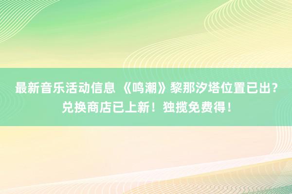 最新音乐活动信息 《鸣潮》黎那汐塔位置已出？兑换商店已上新！独揽免费得！