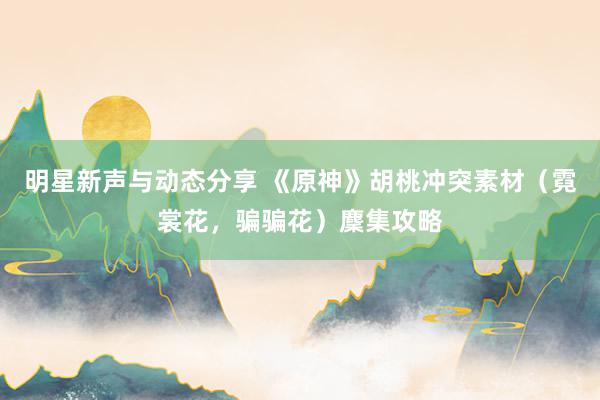 明星新声与动态分享 《原神》胡桃冲突素材（霓裳花，骗骗花）麇集攻略