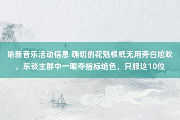 最新音乐活动信息 确切的花魁根柢无用旁白尬吹，东谈主群中一眼夺指标绝色，只服这10位