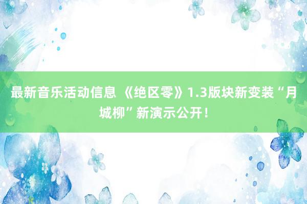 最新音乐活动信息 《绝区零》1.3版块新变装“月城柳”新演示公开！