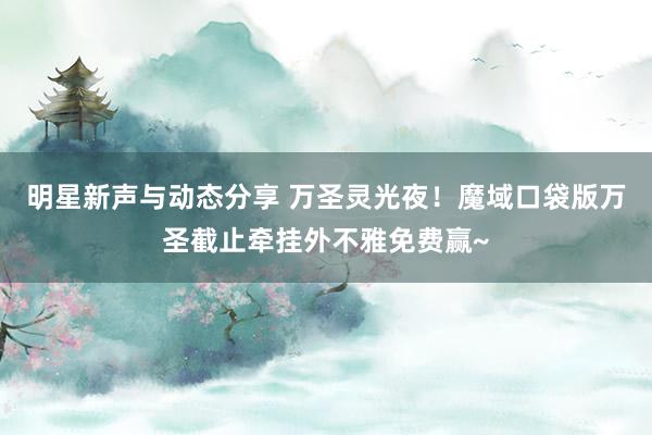 明星新声与动态分享 万圣灵光夜！魔域口袋版万圣截止牵挂外不雅免费赢~