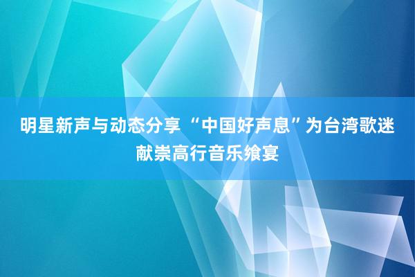 明星新声与动态分享 “中国好声息”为台湾歌迷献崇高行音乐飨宴