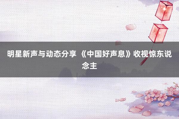 明星新声与动态分享 《中国好声息》收视惊东说念主