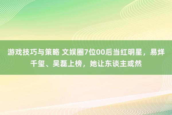 游戏技巧与策略 文娱圈7位00后当红明星，易烊千玺、吴磊上榜，她让东谈主或然