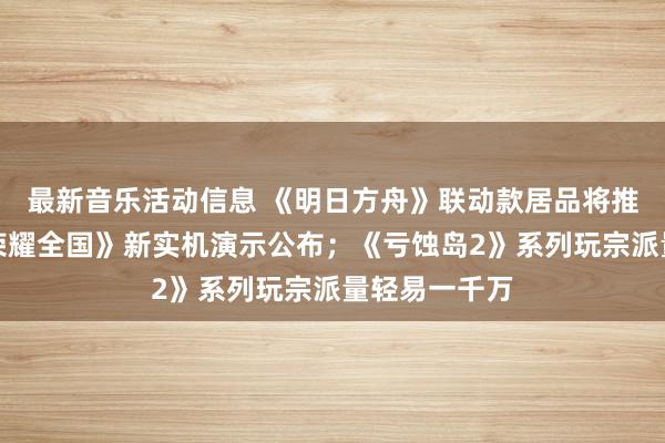 最新音乐活动信息 《明日方舟》联动款居品将推出；《王者荣耀全国》新实机演示公布；《亏蚀岛2》系列玩宗派量轻易一千万