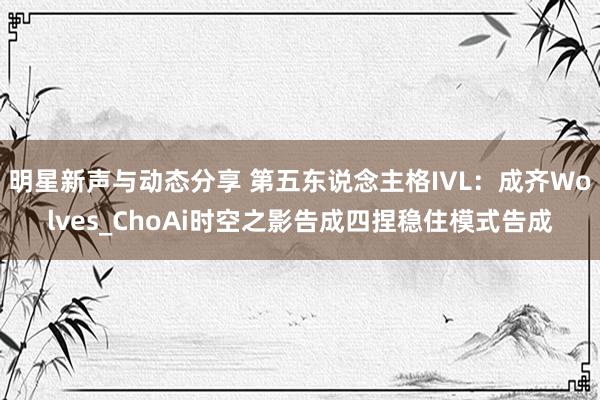 明星新声与动态分享 第五东说念主格IVL：成齐Wolves_ChoAi时空之影告成四捏稳住模式告成